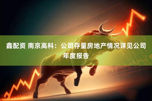 鑫配资 南京高科：公司存量房地产情况详见公司年度报告