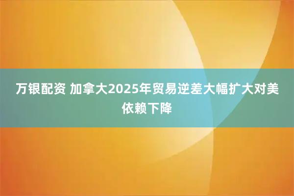 万银配资 加拿大2025年贸易逆差大幅扩大　对美依赖下降