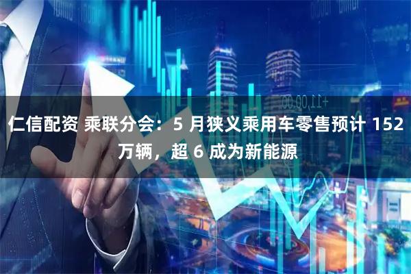 仁信配资 乘联分会：5 月狭义乘用车零售预计 152 万辆，超 6 成为新能源
