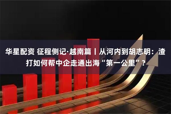 华星配资 征程侧记·越南篇丨从河内到胡志明：渣打如何帮中企走通出海“第一公里”？