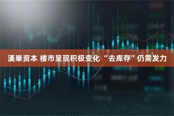 漢崋资本 楼市呈现积极变化 “去库存”仍需发力