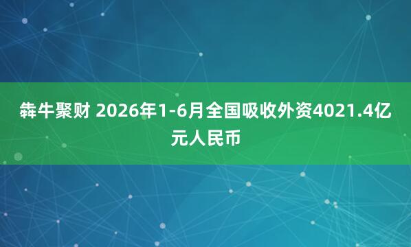 犇牛聚财 2026年1-6月全国吸收外资4021.4亿元人民币