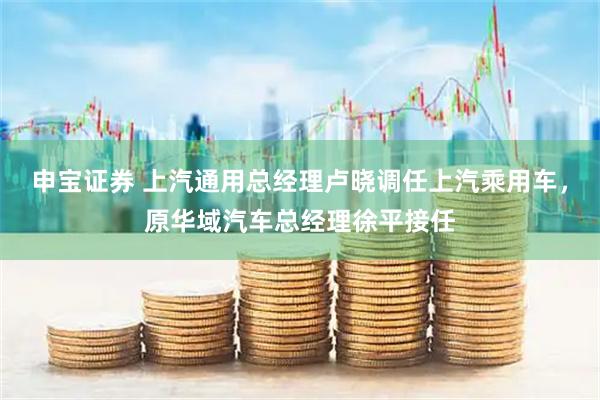 申宝证券 上汽通用总经理卢晓调任上汽乘用车，原华域汽车总经理徐平接任