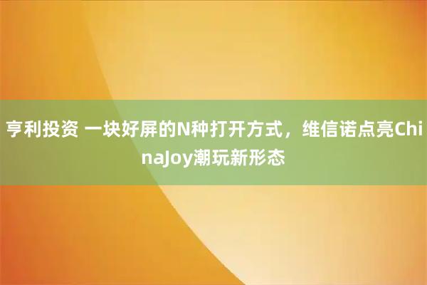 亨利投资 一块好屏的N种打开方式，维信诺点亮ChinaJoy潮玩新形态