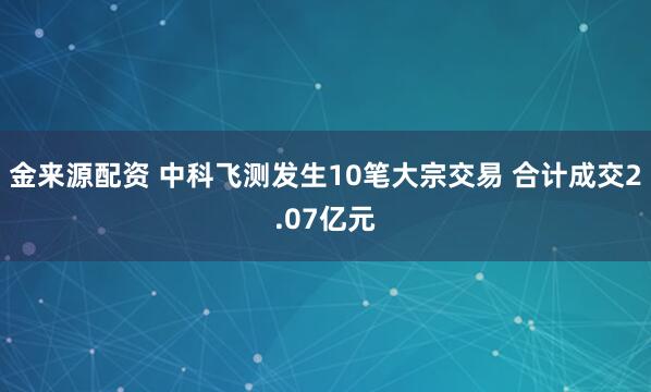 金来源配资 中科飞测发生10笔大宗交易 合计成交2.07亿元